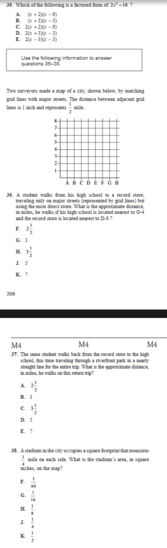 Which of the following is a factored form of 2x^2-18 ?
A. (x+2)(x-9)
B. (x+3)(x-3)
C. 2(x+2)(x-9)
D. 2(x+3)(x-3)
E. 2(x-3)(x-3)
Use the following information to answer
questions 36
Two surveyors made a map of a city, shown below, by matching
grid lines with major streets. The distance between adjacent grid
lines is 1 inch and represents  1/2  mile.
36. A student walks from his high school to a record store,
traveling only on major streets (represented by grid lines) but
using the most direct route. What is the approximate distance,
in miles, he walks if his high school is located nearest to
and the record store is located nearest to D-8 ?
F. 2 1/2 
G. 3
H. 3 1/2 
J. 5
K. 7
208
M4
M4
M4
37. The same student walks back from the record store to the high
school, this time traveling through a riverfront park in a nearly
straight line for the entire trip. What is the approximate distance,
in miles, he walks on this return trip?
A. 2 1/2 
B. 3
C. 3 1/2 
D. 5
E. 7
38. A stadium in the city occupies a square footprint that measures
 1/4  mile on each side. What is the stadium’s area, in square
inches, on the map?
F  1/64 
G.  1/16 
H.  1/8 
J.  1/4 
K  1/2 