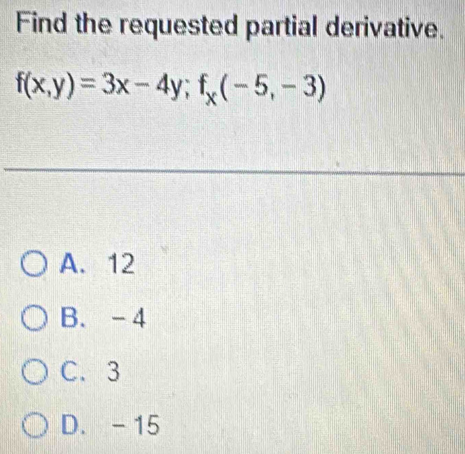 Find the requested partial derivative.
f(x,y)=3x-4y; f_x(-5,-3)
A. 12
B. -4
C. 3
D. - 15