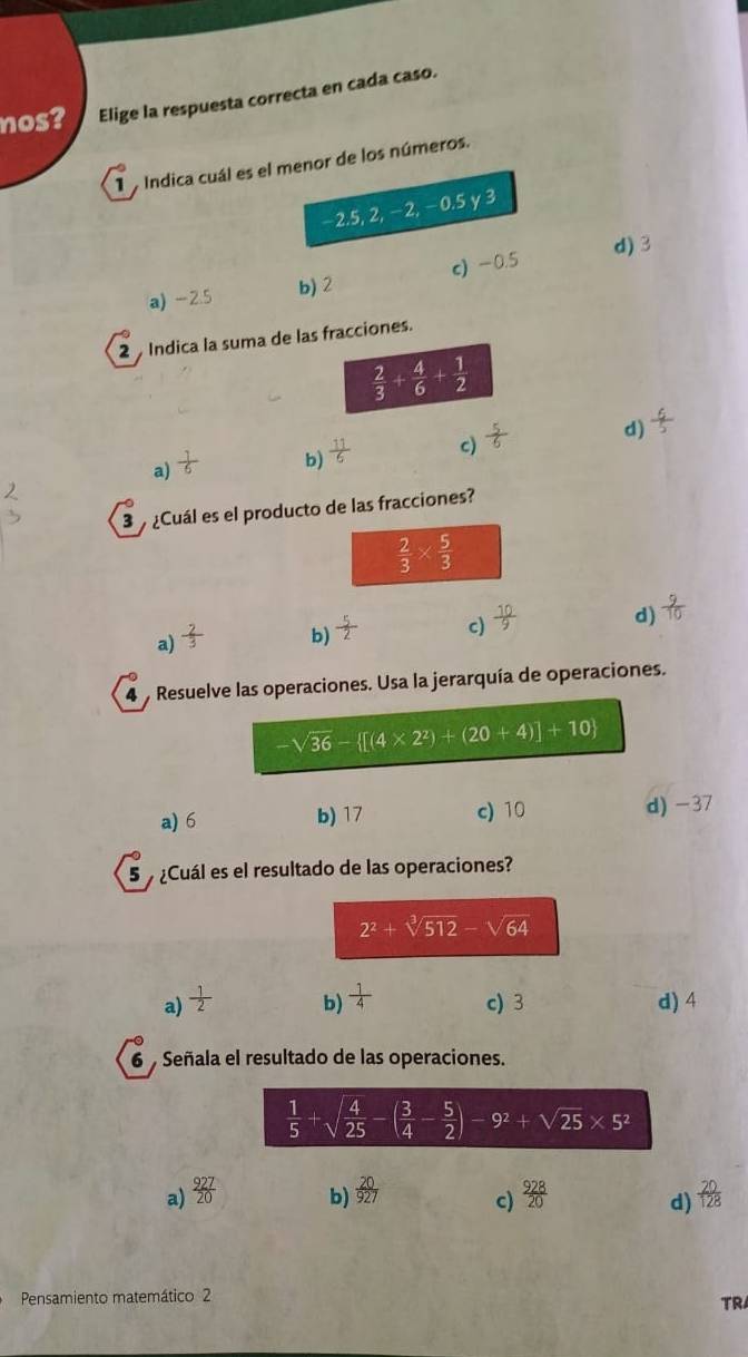 nos? Elige la respuesta correcta en cada caso.
1 a Índica cuál es el menor de los números.
−2.5, 2, −2, −0.5 y 3
a) -2.5 b) 2 c) -0.5 d) 3
2  Indica la suma de las fracciones.
 2/3 + 4/6 + 1/2 
d)  6/5 
a)  1/6 
b)  11/6 
c)  5/6 
3   ¿Cuál es el producto de las fracciones?
 2/3 *  5/3 
a)  2/3 
b)  5/2 
c)  10/9 
d)  9/10 
4 Resuelve las operaciones. Usa la jerarquía de operaciones.
-sqrt(36)- [(4* 2^2)+(20+4)]+10
a) 6 b) 17 c) 10 d)-37
5   ¿Cuál es el resultado de las operaciones?
2^2+sqrt[3](512)-sqrt(64)
a)  1/2  b)  1/4 . c) 3 d) 4
6  Señala el resultado de las operaciones.
a)  927/20   20/927  c)  928/20   20/128 
b)
d)
Pensamiento matemático 2
TR