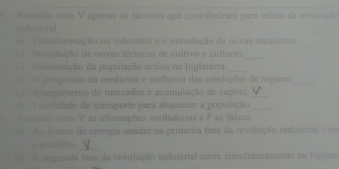 le Assmale com V apenas os factores que contribuíram para início da revolução 
industrial 
Transformação na industrial e a introdução de novas maquinas._ 
_ 
a 'Introdução de novas técnicas de cultivo e culturas. 
Dimnuição da população activa na Inglaterra._ 
d) ( O progresso na medicina e melhoria das condições de higiene_ 
* A largamento de mercados e acumulação de capítal,_ 
Facilidade de transporte para abastecer a população._ 
5 Assinale com V as afirmações verdadeiras e F as falsas. 
As fontes de energia usadas na primeira fase da revolução industrial é ca 
e petróleo_ 
8 A segunda fase da revolução industrial corre simultaneamente na Inglate