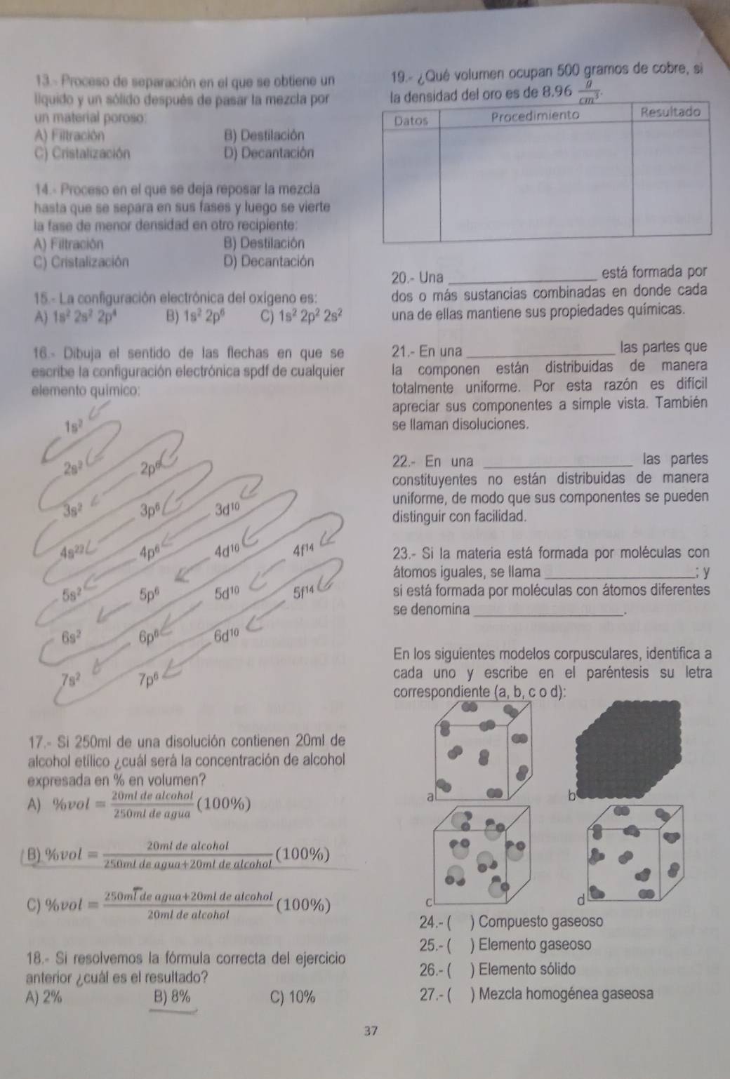 13.- Proceso de separación en el que se obtiene un  19.- ¿Qué volumen ocupan 500 gramos de cobre, si
lquido y un sólido después de pasar la mezcla por.96
un material poroso:
A) Filtración B) Destilación
C) Cristalización D) Decantación
14.- Proceso en el que se deja reposar la mezcla
hasta que se separa en sus fases y luego se vierte
la fase de menor densidad en otro recipiente:
A) Filtración B) Destilación
C) Cristalización D) Decantación
20.- Una_ está formada por
15.- La configuración electrónica del oxígeno es: dos o más sustancias combinadas en donde cada
A) 1s^22s^22p^4 B) 1s^22p^6 C) 1s^22p^22s^2 una de ellas mantiene sus propiedades químicas.
16.- Dibuja el sentido de las flechas en que se 21.- En una_
las partes que
escribe la configuración electrónica spdf de cualquier la componen están distribuídas de manera
elemento químico: totalmente uniforme. Por esta razón es difícil
apreciar sus componentes a simple vista. También
1s^2 se llaman disoluciones.
20°C=
22.- En una _las partes
constituyentes no están distribuidas de manera
4a^2c_ 3p^6 3e10
uniforme, de modo que sus componentes se pueden
distinguir con facilidad.
4d10 4f14 C 23.- Si la materia está formada por moléculas con
5_8^2 átomos iguales, se llama _; y
-5p^6
5d10 Sf14 si está formada por moléculas con átomos diferentes
7x-1 se denomina_
6s^2 6pº 6df10
En los siguientes modelos corpusculares, identifica a
7s^2 7ps cada uno y escribe en el paréntesis su letra
correspondiente (a,b,cod):
17.- Si 250ml de una disolución contienen 20ml de
alcohol etílico ¿cuál será la concentración de alcohol
expresada en % en volumen?
A)% bvol= 20mldealcohol/250mldeagua (100% )
al
b
B) % vol= 20mldealcohol/250mldeagua+20mldealcohol (100% )
C) % vol=frac 250mwidehat Ideagua+20mldealcohol20mldealcohol(100% ) C
d
24.- ( ) Compuesto gaseoso
25.- ( ) Elemento gaseoso
18.- Si resolvemos la fórmula correcta del ejercicio
26.- (
anterior ¿cuál es el resultado? ) Elemento sólido
A) 2% B) 8% C) 10% 27.- ( ) Mezcla homogénea gaseosa
37