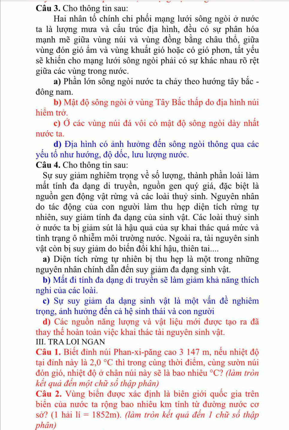 Cho thông tin sau:
Hai nhân tố chính chi phối mạng lưới sông ngòi ở nước
ta là lượng mưa và cấu trúc địa hình, đều có sự phân hóa
mạnh mẽ giữa vùng núi và vùng đồng bằng châu thổ, giữa
vùng đón gió ẩm và vùng khuất gió hoặc có gió phơn, tất yếu
sẽ khiến cho mạng lưới sông ngòi phải có sự khác nhau rõ rệt
giữa các vùng trong nước.
a) Phần lớn sông ngòi nước ta chảy theo hướng tây bắc -
đông nam.
b) Mật độ sông ngòi ở vùng Tây Bắc thấp do địa hình núi
hiểm trở.
c) Ở các vùng núi đá vôi có mật độ sông ngòi dày nhất
nước ta.
d) Địa hình có ảnh hưởng đến sông ngòi thông qua các
yếu tố như hướng, độ dốc, lưu lượng nước.
Câu 4. Cho thông tin sau:
Sự suy giảm nghiêm trọng về số lượng, thành phần loài làm
mất tính đa dạng di truyền, nguồn gen quý giá, đặc biệt là
nguồn gen động vật rừng và các loài thuỷ sinh. Nguyên nhân
do tác động của con người làm thu hẹp diện tích rừng tự
nhiên, suy giảm tính đa dạng của sinh vật. Các loài thuỷ sinh
ở nước ta bị giảm sút là hậu quả của sự khai thác quá mức và
tình trạng ô nhiễm môi trường nước. Ngoài ra, tài nguyên sinh
vật còn bị suy giảm do biến đổi khí hậu, thiên tai....
a) Diện tích rừng tự nhiên bị thu hẹp là một trong những
nguyên nhân chính dẫn đến suy giảm đa dạng sinh vật.
b) Mất đi tính đa dạng di truyền sẽ làm giảm khả năng thích
nghi của các loài.
c) Sự suy giảm đa dạng sinh vật là một vấn đề nghiêm
trọng, ảnh hưởng đến cả hệ sinh thái và con người
d) Các nguồn năng lượng và vật liệu mới được tạo ra đã
thay thế hoàn toàn việc khai thác tài nguyên sinh vật.
III. TRA LOI NGAN
Câu 1. Biết đỉnh núi Phan-xi-păng cao 3 147 m, nếu nhiệt độ
tại đỉnh này là 2,0°C thì trong cùng thời điểm, cùng sườn núi
đón gió, nhiệt độ ở chân núi này sẽ là bao nhiêu°C ? (làm tròn
kết quả đến một chữ số thập phân)
Câu 2. Vùng biển được xác định là biên giới quốc gia trên
biển của nước ta rộng bao nhiêu km tính từ đường nước cơ
sở? (1 hải li=1852m). (làm tròn kết quả đến 1 chữ số thập
phân)