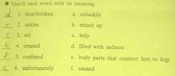 Match each word with its meaning.
_1. heartbroken a. unluckily
_2. ankles b. mixed up
_3. aid c. help
_4. created d. filled with sadness
_5. confused e. body parts that connect feet to legs
_6. unfortunately f. caused