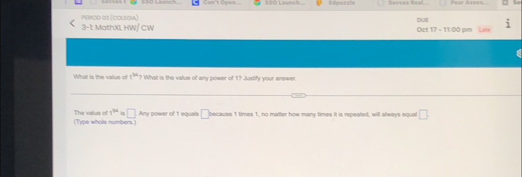 Can't Open SSÖ Launch Edpuzzle Savvas Real Pear Asses 
PERIOD 03 (COLEGIA) 
3-1: MathXL HW/ CW DUE Oct 17 - 11:00 pm Late
1^(94)
What is the value of ? What is the value of any power of 1? Justify your answer. 
The value of 1^(94) s □ A my power of 1 equals □ because 1 times 1, no matter how many times it is repeated, will always equal □. 
(Type whole numbers.)