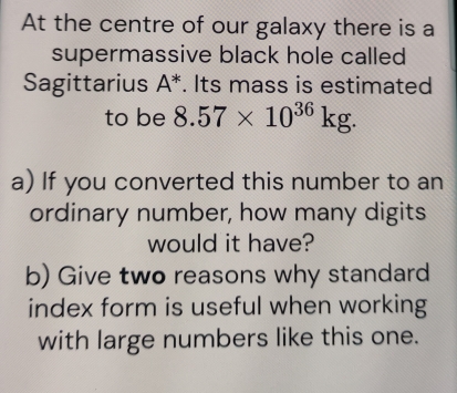 At the centre of our galaxy there is a 
supermassive black hole called 
Sagittarius A^*. Its mass is estimated 
to be 8.57* 10^(36)kg. 
a) If you converted this number to an 
ordinary number, how many digits 
would it have? 
b) Give two reasons why standard 
index form is useful when working 
with large numbers like this one.