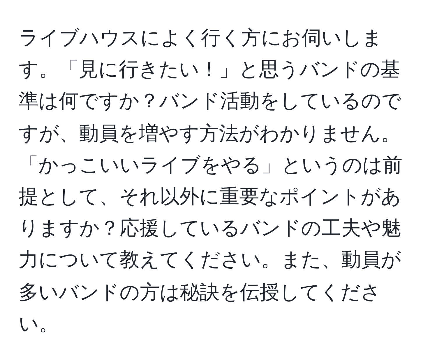 ライブハウスによく行く方にお伺いします。「見に行きたい！」と思うバンドの基準は何ですか？バンド活動をしているのですが、動員を増やす方法がわかりません。「かっこいいライブをやる」というのは前提として、それ以外に重要なポイントがありますか？応援しているバンドの工夫や魅力について教えてください。また、動員が多いバンドの方は秘訣を伝授してください。