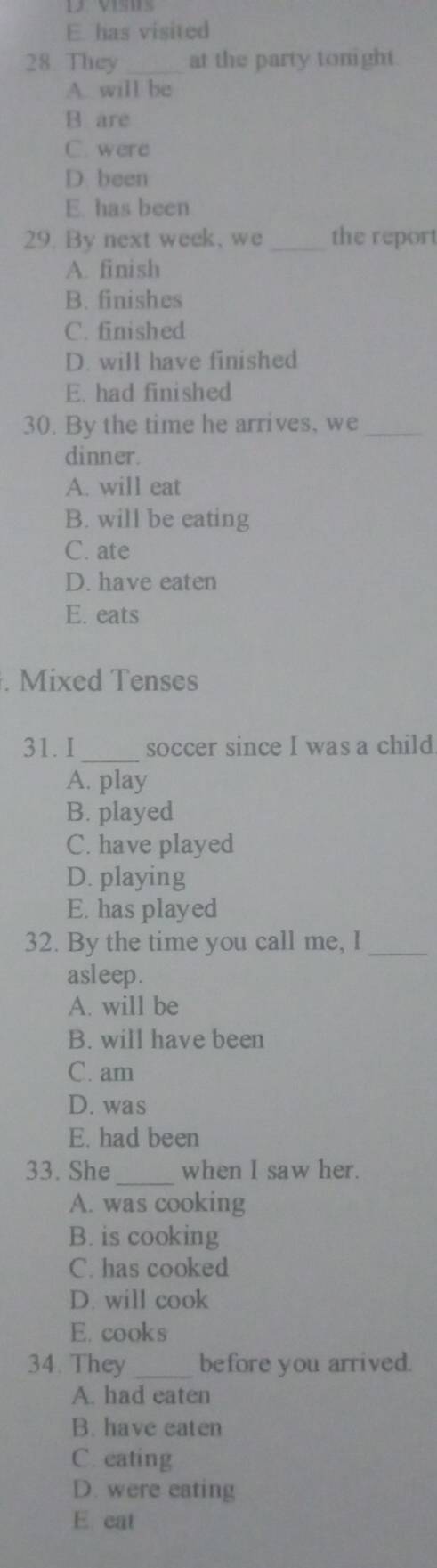 has visited
28. They _at the party tonight.
A. will be
B are
C. were
D been
E. has been
29. By next week, we _the report
A. finish
B. finishes
C. finished
D. will have finished
E. had finished
30. By the time he arrives, we_
dinner.
A. will eat
B. will be eating
C. ate
D. have eaten
E. eats
. Mixed Tenses
31. I_ soccer since I was a child
A. play
B. played
C. have played
D. playing
E. has played
32. By the time you call me, I_
asleep.
A. will be
B. will have been
C. am
D. was
E. had been
_
33. She when I saw her.
A. was cooking
B. is cooking
C. has cooked
D. will cook
E. cooks
34. They _before you arrived.
A. had eaten
B. have eaten
C. eating
D. were eating
E eat