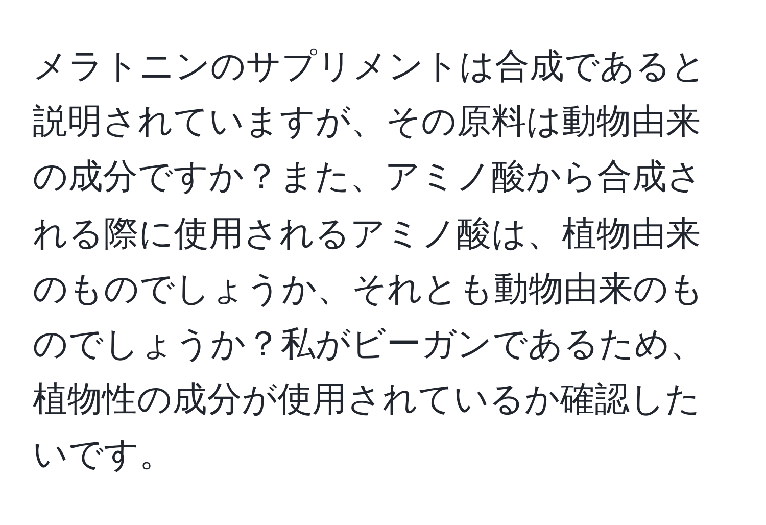 メラトニンのサプリメントは合成であると説明されていますが、その原料は動物由来の成分ですか？また、アミノ酸から合成される際に使用されるアミノ酸は、植物由来のものでしょうか、それとも動物由来のものでしょうか？私がビーガンであるため、植物性の成分が使用されているか確認したいです。