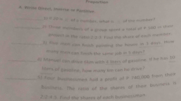 Praportion 
A. Write Direct, inverse or Partitive. 
_1) if 20 is of a mamber, what is of the number ? 
_2) Three members of a group spent a ratal of P $60 in thei 
project in the ratió 2 2:3 Find the share of each member. 
_2) five men can finish painting the house in 3 days. How 
many men can finish the same job in 5 days? 
_4) Manuel can drive 6ln with 4 liters of gasoline. If he has 10
_ 
liters of gasoline, how many km can he drive? 
_S! Four businessmen had a profit of P 740,000 from their 
business. The ratid of the shares of their business is
2:2:4:5. Find the shares of each businessman