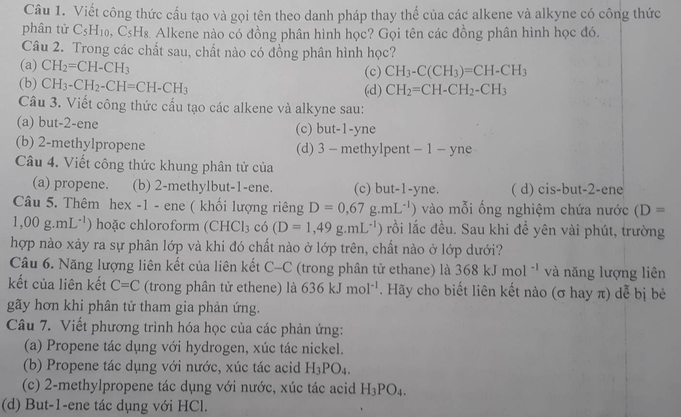 Viết công thức cấu tạo và gọi tên theo danh pháp thay thế của các alkene và alkyne có công thức
phân tử C_5H_10 , C5H₈. Alkene nào có đồng phân hình học? Gọi tên các đồng phân hình học đó.
Câu 2. Trong các chất sau, chất nào có đồng phân hình học?
(a) CH_2=CH-CH_3
(c) CH_3-C(CH_3)=CH-CH_3
(b) CH_3-CH_2-CH=CH-CH_3
(d) CH_2=CH-CH_2-CH_3
Câu 3. Viết công thức cấu tạo các alkene và alkyne sau:
(a) but-2-ene (c) but-1-yne
(b) 2-methylpropene (d) 3 - methylpent - 1 - yne
Câu 4. Viết công thức khung phân tử của
(a) propene. (b) 2-methylbut-1-ene. (c) but-1-yne. ( d) cis-but-2-ene
Câu 5. Thêm hex -1 - ene ( khối lượng riêng D=0,67g.mL^(-1)) vào mỗi ống nghiệm chứa nước (D=
1,00g.mL^(-1)) hoặc chloroform (CHCl_3 chat O (D=1,49g.mL^(-1)) rồi lắc đều. Sau khi để yên vài phút, trường
hợp nào xảy ra sự phân lớp và khi đó chất nào ở lớp trên, chất nào ở lớp dưới?
Câu 6. Năng lượng liên kết của liên kết C- C 2 (trong phân tử ethane) là 368kJmol^(-1) và năng lượng liên
kết của liên kết C=C (trong phân tử ethene) là 636kJmol^(-1). Hãy cho biết liên kết nào (σ hay π) dễ bị bẻ
gãy hơn khi phân tử tham gia phản ứng.
Câu 7. Viết phương trình hóa học của các phản ứng:
(a) Propene tác dụng với hydrogen, xúc tác nickel.
(b) Propene tác dụng với nước, xúc tác acid H_3PO_4.
(c) 2-methylpropene tác dụng với nước, xúc tác acid H_3PO_4.
(d) But-1-ene tác dụng với HCl.