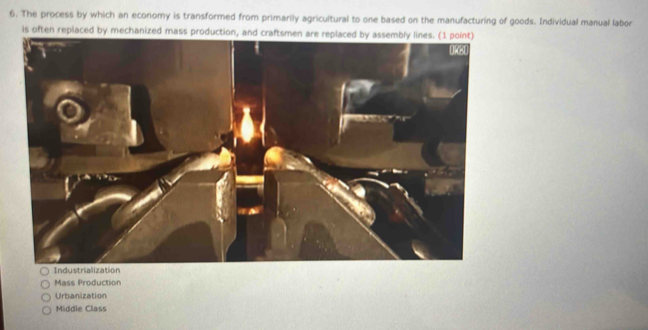 The process by which an economy is transformed from primarily agricultural to one based on the manufacturing of goods. Individual manual labor
is often replaced by mechanized mass production, and craftsmen are replaced by assembly lines. (1 point)
ORBD
Industrialization
Mass Production
Urbanization
Middle Class