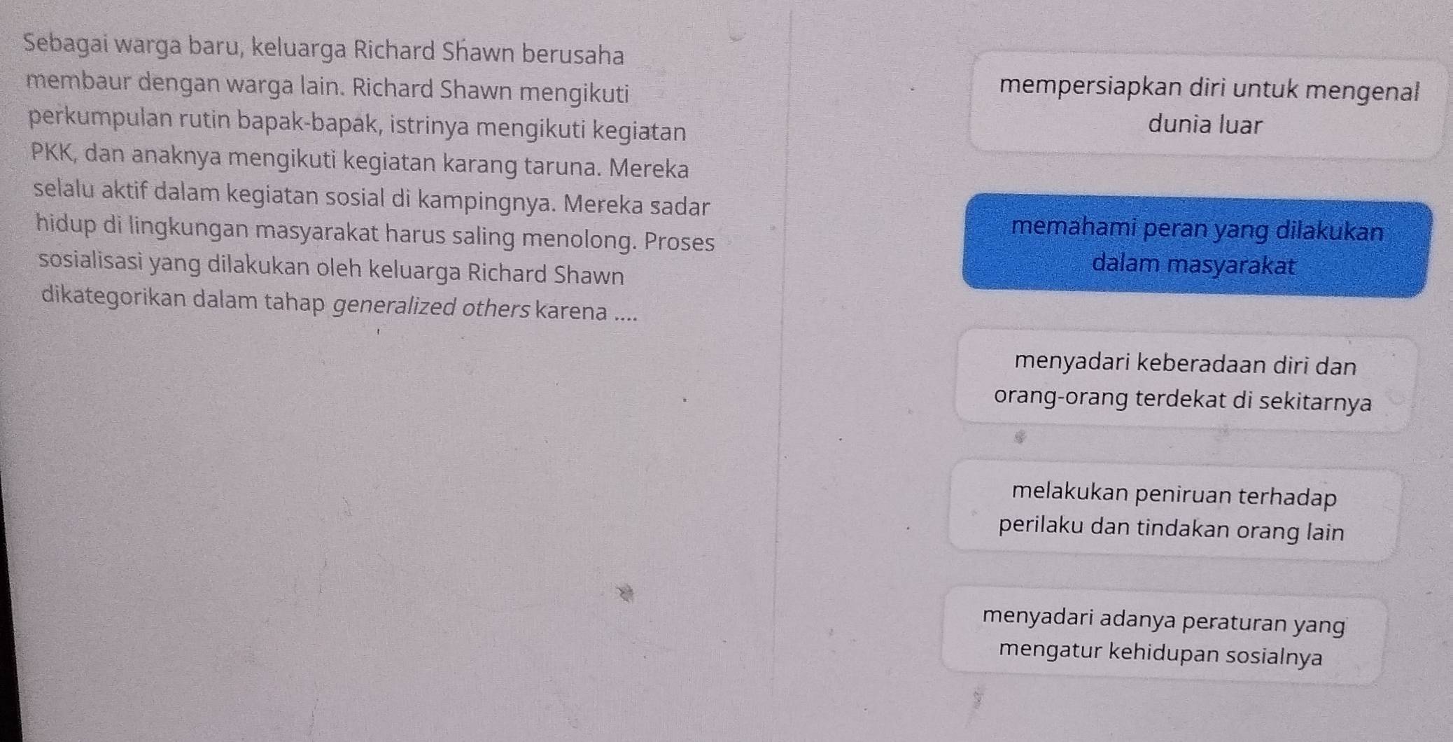 Sebagai warga baru, keluarga Richard Shawn berusaha
membaur dengan warga lain. Richard Shawn mengikuti
mempersiapkan diri untuk mengenal
perkumpulan rutin bapak-bapak, istrinya mengikuti kegiatan
dunia luar
PKK, dan anaknya mengikuti kegiatan karang taruna. Mereka
selalu aktif dalam kegiatan sosial di kampingnya. Mereka sadar
hidup di lingkungan masyarakat harus saling menolong. Proses
memahami peran yang dilakukan
sosialisasi yang dilakukan oleh keluarga Richard Shawn
dalam masyarakat
dikategorikan dalam tahap generalized others karena ....
menyadari keberadaan diri dan
orang-orang terdekat di sekitarnya
melakukan peniruan terhadap 
perilaku dan tindakan orang lain
menyadari adanya peraturan yang
mengatur kehidupan sosialnya