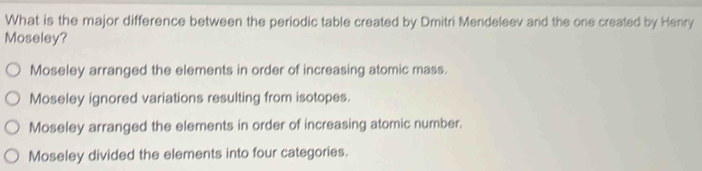 What is the major difference between the periodic table created by Dmitri Mendeleev and the one created by Henry
Moseley?
Moseley arranged the elements in order of increasing atomic mass.
Moseley ignored variations resulting from isotopes.
Moseley arranged the elements in order of increasing atomic number.
Moseley divided the elements into four categories.