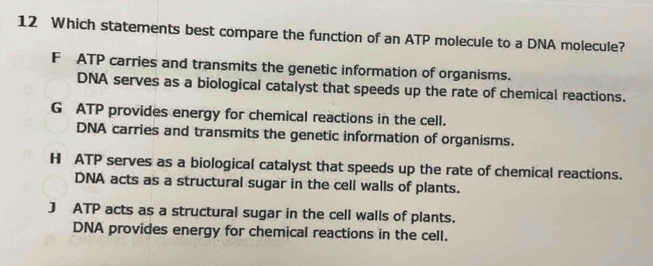 Which statements best compare the function of an ATP molecule to a DNA molecule?
F ATP carries and transmits the genetic information of organisms.
DNA serves as a biological catalyst that speeds up the rate of chemical reactions.
G ATP provides energy for chemical reactions in the cell.
DNA carries and transmits the genetic information of organisms.
H ATP serves as a biological catalyst that speeds up the rate of chemical reactions.
DNA acts as a structural sugar in the cell walls of plants.
J ATP acts as a structural sugar in the cell walls of plants.
DNA provides energy for chemical reactions in the cell.