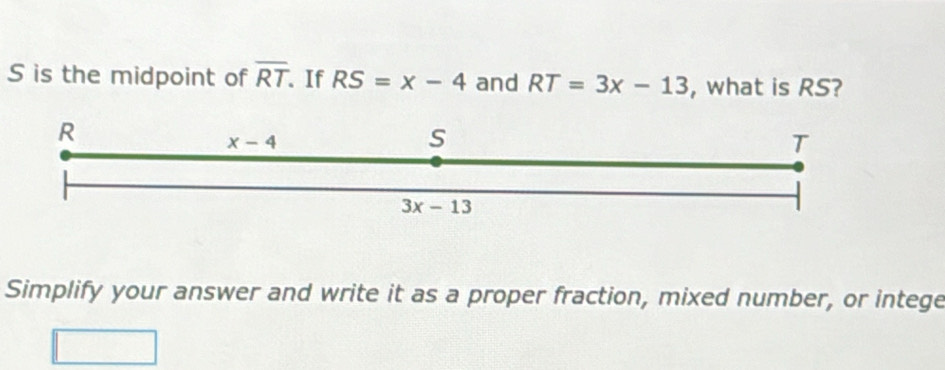 is the midpoint of overline RT. If RS=x-4 and RT=3x-13 , what is RS?
Simplify your answer and write it as a proper fraction, mixed number, or intege