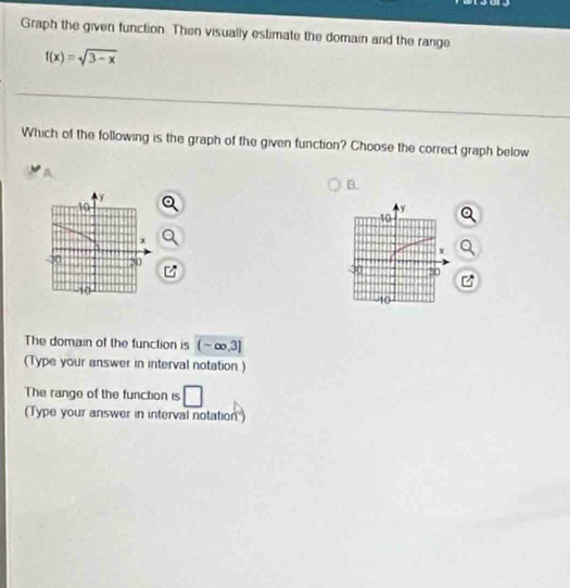 Graph the given function. Then visually estimate the domain and the range
f(x)=sqrt(3-x)
Which of the following is the graph of the given function? Choose the correct graph below 
B.
y
10
x
30 30
10
The domain of the function is (-∈fty ,3]
(Type your answer in interval notation ) 
The range of the function is □ 
(Type your answer in interval notation')