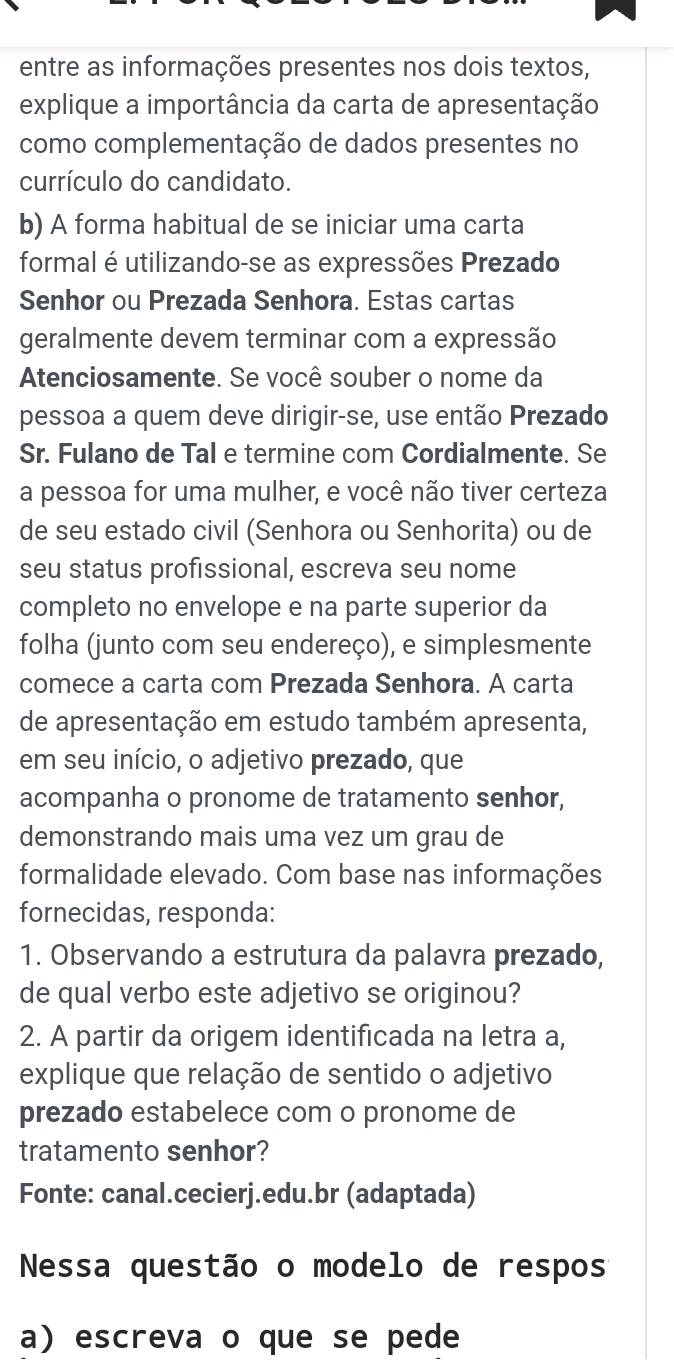 entre as informações presentes nos dois textos, 
explique a importância da carta de apresentação 
como complementação de dados presentes no 
currículo do candidato. 
b) A forma habitual de se iniciar uma carta 
formal é utilizando-se as expressões Prezado 
Senhor ou Prezada Senhora. Estas cartas 
geralmente devem terminar com a expressão 
Atenciosamente. Se você souber o nome da 
pessoa a quem deve dirigir-se, use então Prezado 
Sr. Fulano de Tal e termine com Cordialmente. Se 
a pessoa for uma mulher, e você não tiver certeza 
de seu estado civil (Senhora ou Senhorita) ou de 
seu status profissional, escreva seu nome 
completo no envelope e na parte superior da 
folha (junto com seu endereço), e simplesmente 
comece a carta com Prezada Senhora. A carta 
de apresentação em estudo também apresenta, 
em seu início, o adjetivo prezado, que 
acompanha o pronome de tratamento senhor, 
demonstrando mais uma vez um grau de 
formalidade elevado. Com base nas informações 
fornecidas, responda: 
1. Observando a estrutura da palavra prezado, 
de qual verbo este adjetivo se originou? 
2. A partir da origem identificada na letra a, 
explique que relação de sentido o adjetivo 
prezado estabelece com o pronome de 
tratamento senhor? 
Fonte: canal.cecierj.edu.br (adaptada) 
Nessa questão o modelo de respos 
a) escreva o que se pede