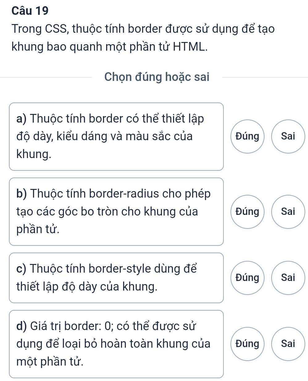 Trong CSS, thuộc tính border được sử dụng để tạo 
khung bao quanh một phần tử HTML. 
Chọn đúng hoặc sai 
a) Thuộc tính border có thể thiết lập 
độ dày, kiểu dáng và màu sắc của Đúng Sai 
khung. 
b) Thuộc tính border-radius cho phép 
tạo các góc bo tròn cho khung của Đúng Sai 
phần tử. 
c) Thuộc tính border-style dùng để 
Đúng Sai 
thiết lập độ dày của khung. 
d) Giá trị border: 0; có thể được sử 
dụng để loại bỏ hoàn toàn khung của Đúng Sai 
một phần tử.