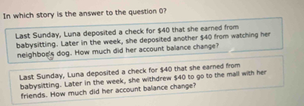 In which story is the answer to the question 0?
Last Sunday, Luna deposited a check for $40 that she earned from
babysitting. Later in the week, she deposited another $40 from watching her
neighbor's dog. How much did her account balance change?
Last Sunday, Luna deposited a check for $40 that she earned from
babysitting. Later in the week, she withdrew $40 to go to the mall with her
friends. How much did her account balance change?