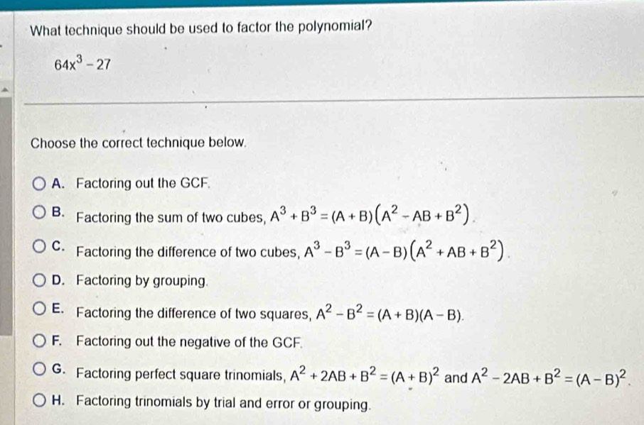 What technique should be used to factor the polynomial?
64x^3-27
Choose the correct technique below.
A. Factoring out the GCF.
B. Factoring the sum of two cubes, A^3+B^3=(A+B)(A^2-AB+B^2).
C Factoring the difference of two cubes, A^3-B^3=(A-B)(A^2+AB+B^2).
D. Factoring by grouping
E. Factoring the difference of two squares, A^2-B^2=(A+B)(A-B).
F. Factoring out the negative of the GCF.
G. Factoring perfect square trinomials, A^2+2AB+B^2=(A+B)^2 and A^2-2AB+B^2=(A-B)^2.
H. Factoring trinomials by trial and error or grouping.