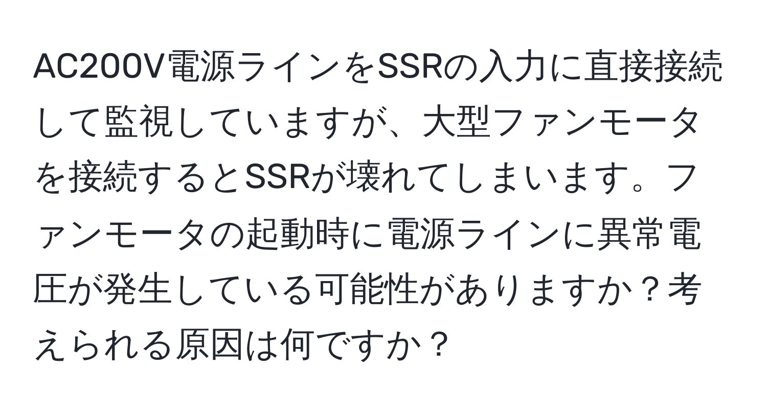 AC200V電源ラインをSSRの入力に直接接続して監視していますが、大型ファンモータを接続するとSSRが壊れてしまいます。ファンモータの起動時に電源ラインに異常電圧が発生している可能性がありますか？考えられる原因は何ですか？