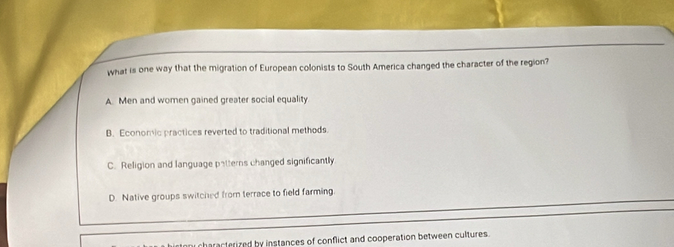 what is one way that the migration of European colonists to South America changed the character of the region?
A. Men and women gained greater social equality
B. Economic practices reverted to traditional methods.
C. Religion and language patterns changed significantly
D. Native groups switched from terrace to field farming.
characterized by instances of conflict and cooperation between cultures.