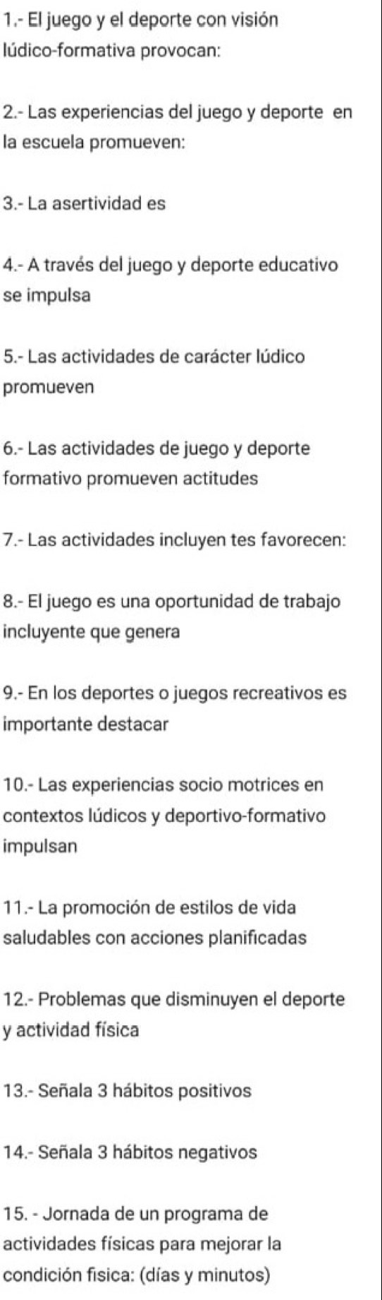 1.- El juego y el deporte con visión 
lúdico-formativa provocan: 
2.- Las experiencias del juego y deporte en 
la escuela promueven: 
3.- La asertividad es 
4.- A través del juego y deporte educativo 
se impulsa 
5.- Las actividades de carácter lúdico 
promueven 
6.- Las actividades de juego y deporte 
formativo promueven actitudes 
7.- Las actividades incluyen tes favorecen: 
8.- El juego es una oportunidad de trabajo 
incluyente que genera 
9.- En los deportes o juegos recreativos es 
importante destacar 
10.- Las experiencias socio motrices en 
contextos lúdicos y deportivo-formativo 
impulsan 
11.- La promoción de estilos de vida 
saludables con acciones planificadas 
12.- Problemas que disminuyen el deporte 
y actividad física 
13.- Señala 3 hábitos positivos 
14.- Señala 3 hábitos negativos 
15. - Jornada de un programa de 
actividades físicas para mejorar la 
condición fisica: (días y minutos)