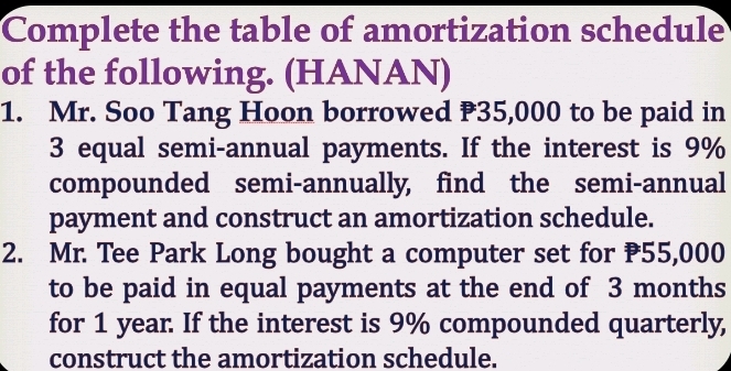 Complete the table of amortization schedule 
of the following. (HANAN) 
1. Mr. Soo Tang Hoon borrowed ₹35,000 to be paid in
3 equal semi-annual payments. If the interest is 9%
compounded semi-annually, find the semi-annual 
payment and construct an amortization schedule. 
2. Mr. Tee Park Long bought a computer set for 55,000
to be paid in equal payments at the end of 3 months
for 1 year. If the interest is 9% compounded quarterly, 
construct the amortization schedule.