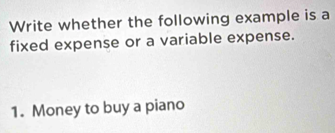 Write whether the following example is a 
fixed expense or a variable expense. 
1. Money to buy a piano