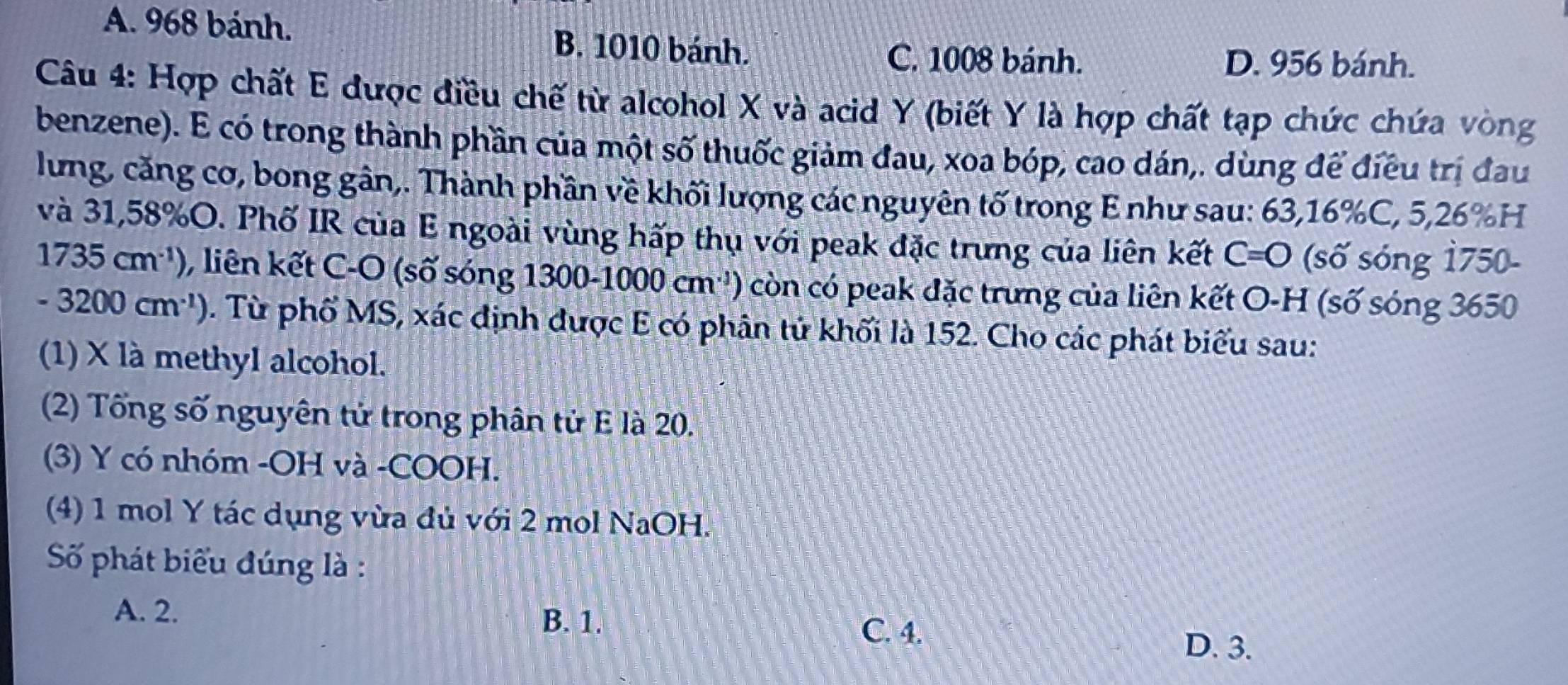 A. 968 bánh. B. 1010 bánh.
C. 1008 bánh. D. 956 bánh.
Câu 4: Hợp chất E được điều chế từ alcohol X và acid Y (biết Y là hợp chất tạp chức chứa vòng
benzene). E có trong thành phần của một số thuốc giảm đau, xoa bóp, cao dán,. dùng để điều trị đau
lưng, căng cơ, bong gân,. Thành phần về khối lượng các nguyên tố trong E như sau: 63, 16% C, 5,26% H
và 31, 58% O. Phố IR của E ngoài vùng hấp thụ với peak đặc trưng của liên kết C=O (số sóng 1750-
1735cm^(-1)) , liên kết C-O (số sóng 1300-1000cm^(-1) ) còn có peak đặc trưng của liên kết O-H (số sóng 3650
-3200cm^(-1)). Từ phố MS, xác định được E có phân tử khối là 152. Cho các phát biểu sau:
(1) X là methyl alcohol.
(2) Tổng số nguyên tử trong phân tử E là 20.
(3) Y có nhóm -OH và -COOH.
(4) 1 mol Y tác dụng vừa đủ với 2 mol NaOH.
Số phát biểu đúng là :
A. 2.
B. 1.
C. 4.
D. 3.