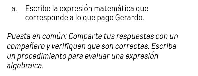 Escribe la expresión matemática que 
corresponde a lo que pago Gerardo. 
Puesta en común: Comparte tus respuestas con un 
compañero y verifiquen que son correctas. Escriba 
un procedimiento para evaluar una expresión 
algebraica.