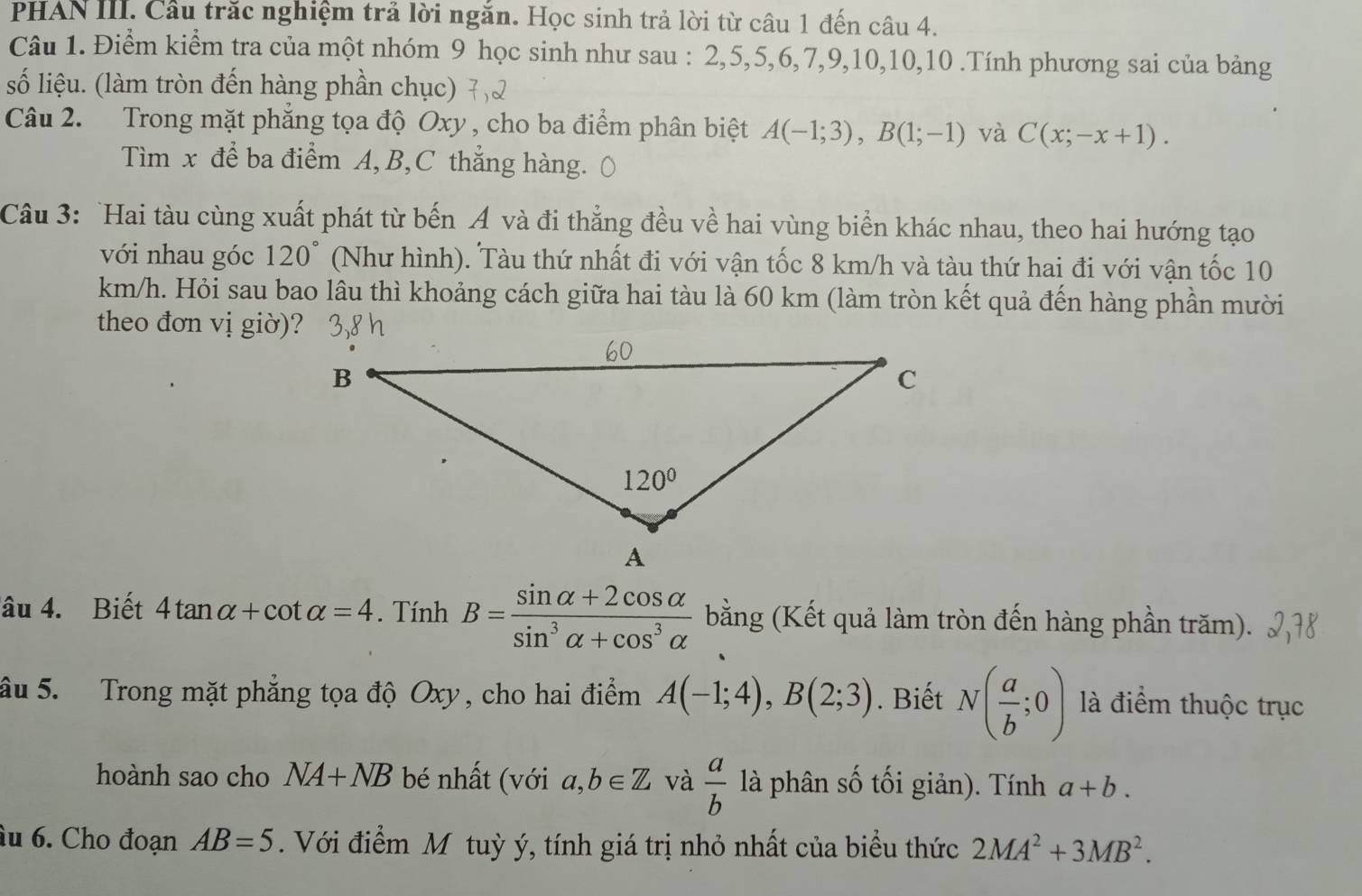 PHAN III. Cầu trắc nghiệm trả lời ngăn. Học sinh trả lời từ câu 1 đến câu 4.
Câu 1. Điểm kiểm tra của một nhóm 9 học sinh như sau : 2,5,5,6,7,9,10,10,10 .Tính phương sai của bảng
số liệu. (làm tròn đến hàng phần chục)
Câu 2. Trong mặt phẳng tọa độ Oxy , cho ba điểm phân biệt A(-1;3),B(1;-1) và C(x;-x+1).
Tìm x để ba điểm A, B,C thẳng hàng. (
Câu 3: `Hai tàu cùng xuất phát từ bến Á và đi thẳng đều về hai vùng biển khác nhau, theo hai hướng tạo
với nhau góc 120° (Như hình). Tàu thứ nhất đi với vận tốc 8 km/h và tàu thứ hai đi với vận tốc 10
km/h. Hỏi sau bao lâu thì khoảng cách giữa hai tàu là 60 km (làm tròn kết quả đến hàng phần mười
theo đơn vị giờ)?
âu 4. Biết 4tan alpha +cot alpha =4. Tính B= (sin alpha +2cos alpha )/sin^3alpha +cos^3alpha   bằng (Kết quả làm tròn đến hàng phần trăm).
âu 5. Trong mặt phẳng tọa độ Oxy, cho hai điểm A(-1;4),B(2;3). Biết N( a/b ;0) là điểm thuộc trục
hoành sao cho NA+NB bé nhất (với a,b∈ Z và  a/b  là phân số tối giản). Tính a+b.
âu 6. Cho đoạn AB=5. Với điểm Mô tuỳ ý, tính giá trị nhỏ nhất của biểu thức 2MA^2+3MB^2.