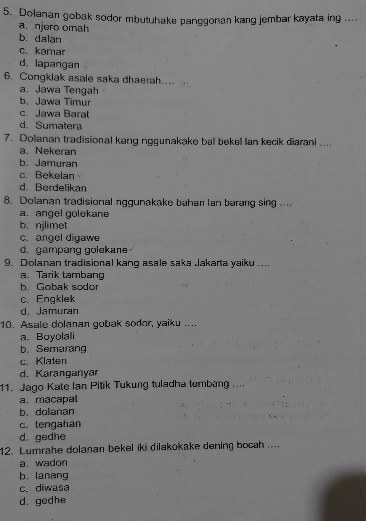 Dolanan gobak sodor mbutuhake panggonan kang jembar kayata ing ...
a. njero omah
b. dalan
c. kamar
d. lapangan
6. Congklak asale saka dhaerah.... 、 .
a. Jawa Tengah
b. Jawa Timur
c. Jawa Barat
d. Sumatera
7. Dolanan tradisional kang nggunakake bal bekel lan kecik diarani ....
a. Nekeran
b. Jamuran
c. Bekelan
d. Berdelikan
8. Dolanan tradisional nggunakake bahan lan barang sing ....
a. angel golekane
b. njlimet
c. angel digawe
d. gampang golekane
9. Dolanan tradisional kang asale saka Jakarta yaiku ....
a. Tarik tambang
b. Gobak sodor
c. Engklek
d. Jamuran
10. Asale dolanan gobak sodor, yaiku ....
a. Boyolali
b. Semarang
c. Klaten
d. Karanganyar
11. Jago Kate Ian Pitik Tukung tuladha tembang ....
a. macapat
b. dolanan
c. tengahan
d. gedhe
12. Lumrahe dolanan bekel iki dilakokake dening bocah ....
a. wadon
b. lanang
c. diwasa
d. gedhe