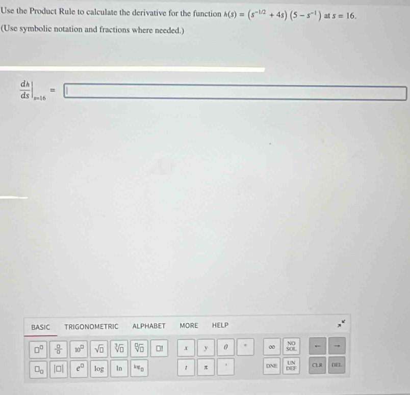 Use the Product Rule to calculate the derivative for the function h(s)=(s^(-1/2)+4s)(5-s^(-1)) at s=16. 
(Use symbolic notation and fractions where needed.)
 dh/ds |_s=16=□
□ □ 
BASIC TRIGONOMETRIC ALPHABET MORE HELP 
NO 
←
□^(□)  □ /□   10^(□) sqrt(□ ) sqrt[3](□ ) sqrt[□](□ ) →! x y 0 ∞ SOL 

. 
UN
□ _□  beginvmatrix □ endvmatrix e^(□) log In kw_0 1 π □  DNE DEF CLR DEL