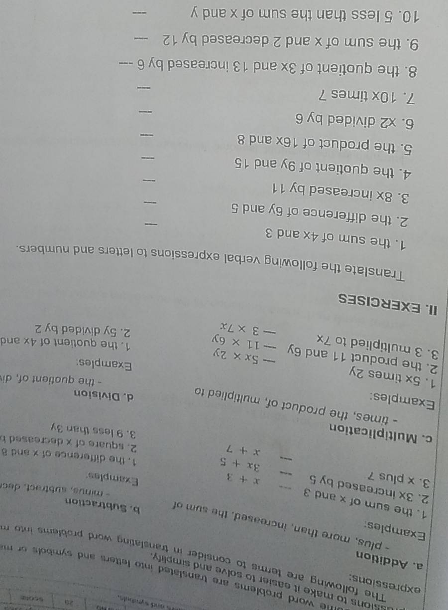 is and sytabuls. 
25 s cotas 
expressions: 
ssions to make it easier to solve and simplify . 
he word problems are translated into letters and symbols or m . 
a. Addition 
The following are terms to consider in translating word problems into m 
Examples: 
- plus, more than, increased, the sum of 
b. Subtraction 
1. the sum of x and 3
- minus, subtract, ec 
2. 3x increased by 5 ___ 3x+5
3. x plus 7
x+3
Examples 
1. the difference of x and 8
x+7
2. square of x decreased b 
c. Multiplication 
3. 9 less than 3y
- times, the product of, multiplied to 
Examples: 
d. Division 
- the quotient of, di 
1. 5x times 2y -5x* 2y
Examples: 
2. the product 11 and 6y -11* 6y
3. 3 multiplied to 7x -3* 7x
1. the quotient of 4x and 
2. 5y divided by 2
II. EXERCISES 
Translate the following verbal expressions to letters and numbers. 
_ 
1. the sum of 4x and 3
2. the difference of 6y and 5
_ 
3. 8x increased by 11
_ 
4. the quotient of 9y and 15
_ 
5. the product of 16x and 8
_ 
6. X' 2 divided by 6
_ 
7. 10x times 7
_ 
8. the quotient of 3x and 13 increased by 6 _ 
9. the sum of x and 2 decreased by 12 _ 
10. 5 less than the sum of x and y
_