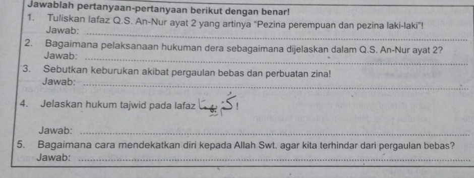 Jawablah pertanyaan-pertanyaan berikut dengan benar! 
1. Tuliskan lafaz Q.S. An-Nur ayat 2 yang artinya “Pezina perempuan dan pezina laki-laki”! 
Jawab:_ 
2. Bagaimana pelaksanaan hukuman dera sebagaimana dijelaskan dalam Q.S. An-Nur ayat 2? 
Jawab:_ 
3. Sebutkan keburukan akibat pergaulan bebas dan perbuatan zina! 
Jawab:_ 
4. Jelaskan hukum tajwid pada lafaz_ 
Jawab:_ 
5. Bagaimana cara mendekatkan diri kepada Allah Swt. agar kita terhindar dari pergaulan bebas? 
Jawab:_ 
_