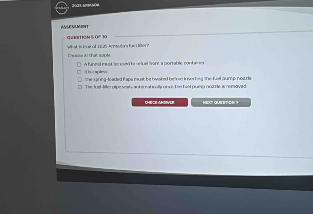 2025 Armada
ASSESSMENT
QUESTION 5 OF 10
What is true of 2025 Armada's fuel filler?
Choose all that apply.
A funnel must be used to refuel from a portable container
It is capless
The spring-loaded flaps must be twisted before inserting the fuel pump nozzle
The fuel-filler pipe seals automatically once the fuel pump nozzle is removed
CHECK ANSWER NEXT QUESTION