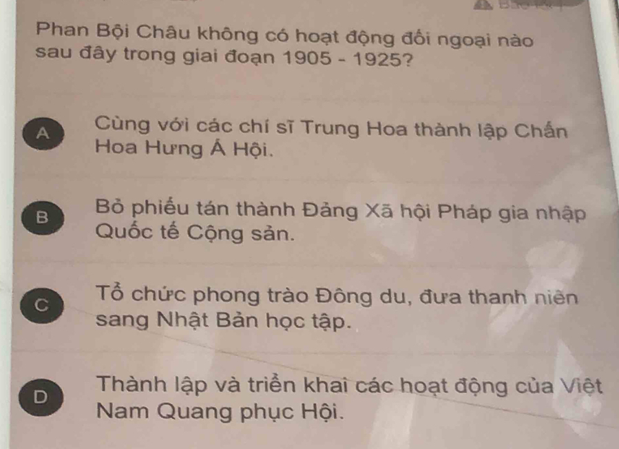 Phan Bội Châu không có hoạt động đối ngoại nào
sau đây trong giai đoạn 1905-1925 2
A Cùng với các chí sĩ Trung Hoa thành lập Chấn
Hoa Hưng Á Hội.
B Bỏ phiếu tán thành Đảng Xã hội Pháp gia nhập
Quốc tế Cộng sản.
C Tổ chức phong trào Đông du, đưa thanh niên
sang Nhật Bản học tập.
D Thành lập và triển khai các hoạt động của Việt
Nam Quang phục Hội.