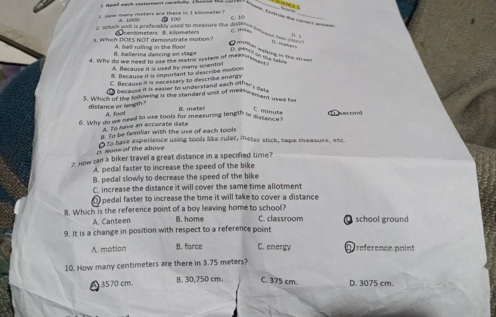 science s
Score
l. Read each statement carefully. Choose the correct inswer, Encircle the correct answer
1. How many meters are there in 1 kilometer?
A. 1000 ⑬ 100 C. 10
A centimeters B. kilometers C. miles
2. Which unit is preferably used to measure the distance between two cities? D. meters
D. 1
3. Which DOES NOT demonstrate motion?
A. ball rolling in the floor
O mother walking in the stree
B. ballerina dancing on stage
D. pencil on the table
4. Why do we need to use the metric system of measurement?
A. Because it is used by many scientist
B. Because it is important to describe motion
C. Because it is necessary to describe energy
Q because it is easier to understand each other's data
5. Which of the following is the standard unit of measurement used for
distance or length ?
B. meter
C. minute
A. foot
6. Why do we need to use tools for measuring length or distance? Dosecond
A. To have an accurate data
B. To be familiar with the use of each tools
(To have experience using tools like ruler, meter stick, tape measure, etc.
D. None of the above
7. How can a biker travel a great distance in a specified time?
A. pedal faster to increase the speed of the bike
B. pedal slowly to decrease the speed of the bike
C. increase the distance it will cover the same time allotment
D pedal faster to increase the time it will take to cover a distance
8. Which is the reference point of a boy leaving home to school?
A. Canteen B. home C. classroom Dschool ground
9. It is a change in position with respect to a reference point
A. motion B. farce C. energy D reference point
10. How many centimeters are there in 3.75 meters?
B. 30,750 cm. C. 375 cm.
A 3570 cm. D. 3075 cm.