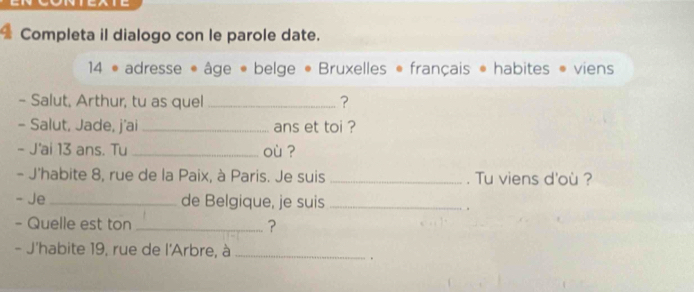 Completa il dialogo con le parole date. 
14 • adresse « âge « belge • Bruxelles « français * habites viens 
- Salut, Arthur, tu as quel _? 
- Salut, Jade, j'ai _ans et toi ? 
- J'ai 13 ans. Tu _où ? 
- J'habite 8, rue de la Paix, à Paris. Je suis _. Tu viens d'où ? 
- Je _de Belgique, je suis_ 
- Quelle est ton _? 
- J'habite 19, rue de l'Arbre, à_ 
.