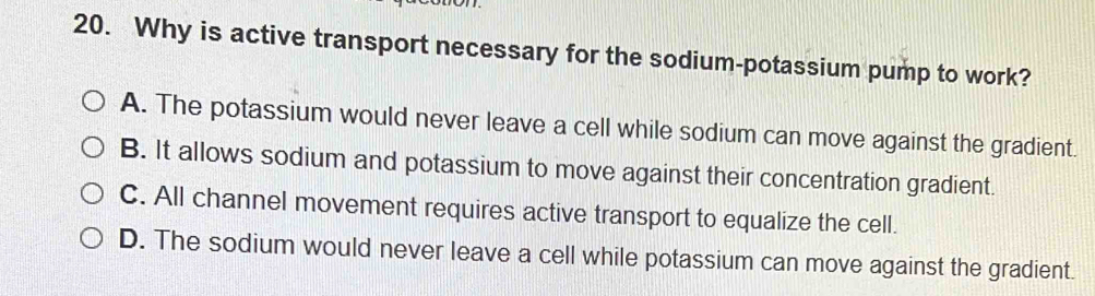 Why is active transport necessary for the sodium-potassium pump to work?
A. The potassium would never leave a cell while sodium can move against the gradient.
B. It allows sodium and potassium to move against their concentration gradient.
C. All channel movement requires active transport to equalize the cell.
D. The sodium would never leave a cell while potassium can move against the gradient.