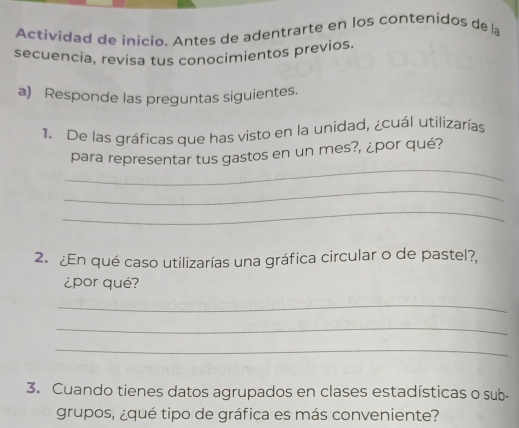 Actividad de inicio. Antes de adentrarte en los contenidos de la 
secuencia, revisa tus conocimientos previos. 
a) Responde las preguntas siguientes. 
1. De las gráficas que has visto en la unidad, ¿cuál utilizarías 
_ 
para representar tus gastos en un mes?, ¿por qué? 
_ 
_ 
2. ¿En qué caso utilizarías una gráfica circular o de pastel?, 
¿por qué? 
_ 
_ 
_ 
3. Cuando tienes datos agrupados en clases estadísticas o sub- 
grupos, ¿qué tipo de gráfica es más conveniente?