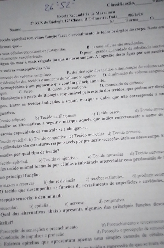 Classificação,_
Escola Secundária de Marromeu
_C
_
2^n ACS de Biología 12° Classe, II Trimestre; Data_ Turms /06/2024
N''
Nome
recido epitelial tem como função fazer o revestimento de todos os órgãos do corpo. "ema sem
frmar que...
s suas células encontram-se justapostas. B. as suas células são anucicadas.
rícamente vascularizado. D possui grande quantidade de substância interrs
água do mar é mais salgada do que o nosso sangue. A ingestão desta água por um naufra
e outras consequências o/a:
umento do volume sanguíneo B. desidratação dos tecidos e diminuição do volume san
esidratação dos tecidos e aumento do volume sanguíneo D. diminuição do volume sanguine
hemeglobina é um pigmento que contém principalmente...
C. ferro. B. dióxido de carbono. D. monóxido de carbono
Histologia é a parte da Biologia responsável pelo estudo dos tecídos, que podem ser divo
pos. Entre os tecidos indicados a seguir, marque o único que não corresponde a um
juntivo.
Tecido adíposo. b) Tecido cartilaginoso. c) Tecido ósseo. d) Tecido muso
nalise as alternativas a seguir e marque aquela que indica corretamente o nome do
esenta capacidade de contrair-se e alongar-se.
ecido epitelial. b) Tecido conjuntivo. c) Tecido muscular. d) Tecido nervoso.
As glândulas são estruturas responsáveis por produzir secreções úteis ao nosso corpo. E
madas por qual tipo de tecido?
Tecido epitelial. b) Tecido conjuntivo. c) Tecido muscular. d) Tecido nervose
Um tecido animal formado por células e substância intercelular com predominio de
no principal função:
armazenar reservas. b) dar resistência. c) receber estímulos. d) produzir cont
O tecido que desempenha as funções de revestimento de superfícies e cavidades
reepção sensorial é denominado
muscular. b) epitelial. c) nervoso. d) conjuntivo.
Qual das alternativas abaixo apresenta algumas das principais funções deses
itelial?
Percepção de sensações e preenchimento b) Preenchimento e revestiment
Condução de impulsos e proteção d) Proteção e percepção de sensao
A. Existem epitélios que apresentam apenas uma simples camada de colulas
ncido a impressão de que se truta de