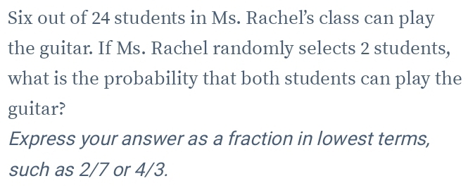 Six out of 24 students in Ms. Rachel’s class can play 
the guitar. If Ms. Rachel randomly selects 2 students, 
what is the probability that both students can play the 
guitar? 
Express your answer as a fraction in lowest terms, 
such as 2/7 or 4/3.