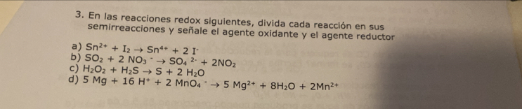 En las reacciones redox siguientes, divida cada reacción en sus 
semirreacciones y señale el agente oxidante y el agente reductor 
a) Sn^(2+)+I_2to Sn^(4+)+2I^-
b) SO_2+2NO_3^(-to SO_4^(2-)+2NO_2)
c) H_2O_2+H_2Sto S+2H_2O
d) 5Mg+16H^++2MnO_4^(-to 5Mg^2+)+8H_2O+2Mn^(2+)