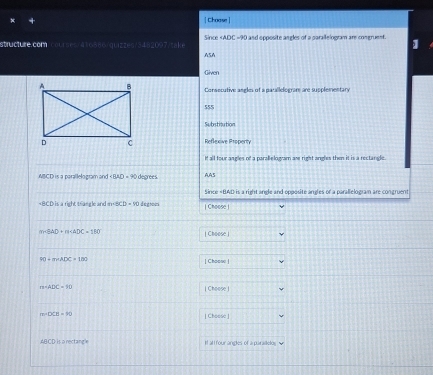 Choose | 
structure.com/courses/436586/quizzes/3452097/take Since ADC=90 O and opposite angles of a parallelogram are congruent. 1 
ASA 
Given 
Consecutive angles of a parallelogram are supplementary 
555 
Substitution 
Reflexive Property 
It all four angles of a parallelogram are right angles then it is a rectande .
ABCD is a parallelogram and∠ BAD=90 degrees AA5
Since « BAD is a right angle and opposite angles or a parallelogram are congruent
is a right trangle and = mBCD=10 dagto | Choose |
m∠ O+m∠ AOK=△ D | Choose |
90=(9)+ADC=100 | Chasse |
m=ADC=90 | Choose |
m=DCE=90 [ Choose ]
ABCD is a rectangle It all four angles of a paraitetor