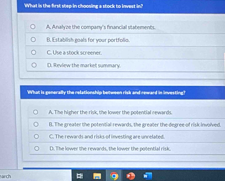 What is the first step in choosing a stock to invest in?
A. Analyze the company's fınancial statements.
B. Establish goals for your portfolio.
C. Use a stock screener.
D. Review the market summary.
What is generally the relationship between risk and reward in investing?
A. The higher the risk, the lower the potential rewards.
B. The greater the potential rewards, the greater the degree of risk involved.
C. The rewards and risks of investing are unrelated.
D. The lower the rewards, the lower the potential risk.
arch