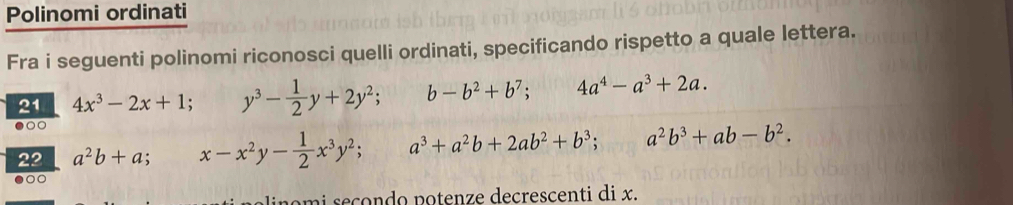 Polinomi ordinati
Fra i seguenti polinomi riconosci quelli ordinati, specificando rispetto a quale lettera.
21 4x^3-2x+1; y^3- 1/2 y+2y^2; b-b^2+b^7; 4a^4-a^3+2a. 
●○○
22 a^2b+a; x-x^2y- 1/2 x^3y^2; a^3+a^2b+2ab^2+b^3; a^2b^3+ab-b^2. 
0
mi seçondo potenze decrescenti di x.