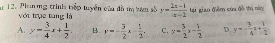 Phương trình tiếp tuyến của đồ thị hàm số y= (2x-1)/x-2  tại giao điểm của đồ thị này
với trục tung là
A. y= 3/4 x+ 1/2 . B. y=- 3/2 x- 1/2 . C. y= 3/2 x- 1/2 . D. y=- 3/4 x+ 1/2 .