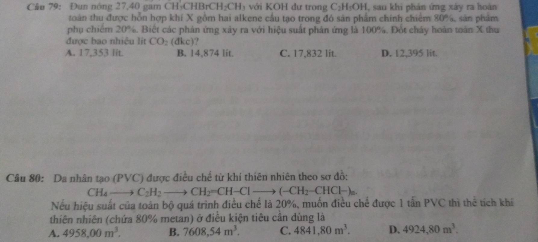 Đun nóng 27, 40 gam CH_3CHBrCH_2CH_3 với KOH dư trong C_2H_5OH , sau khi phản ứng xây ra hoàn
toàn thu được hỗn hợp khí X gồm hai alkene cầu tạo trong đó sản phẩm chính chiếm 80%, sản phẩm
phụ chiếm 20%. Biết các phản ứng xây ra với hiệu suất phản ứng là 100%. Đốt cháy hoàn toàn X thu
được bao nhiêu lit CO_2 (đ KC )?
A. 17,353 lit. B. 14,874 lit. C. 17,832 lit. D. 12,395 lit.
Câu 80: Da nhân tạo (PVC) được điều chế từ khí thiên nhiên theo sơ đồ:
CH_4to C_2H_2 to CH_2=CH-Clto (-CH_2-CHCl-)_n. 
Nếu hiệu suất của toàn bộ quá trình điều chế là 20%, muốn điều chế được 1 tấn PVC thì thể tích khí
thiên nhiên (chứa 80% metan) ở điều kiện tiêu cần dùng là
A. 4958,00m^3. B. 7608,54m^3. C. 4841,80m^3. D. 4924, 80m^3.